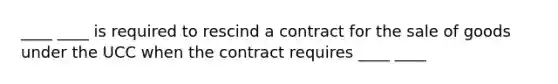 ____ ____ is required to rescind a contract for the sale of goods under the UCC when the contract requires ____ ____