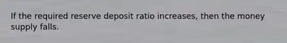 If the required reserve deposit ratio increases, then the money supply falls.