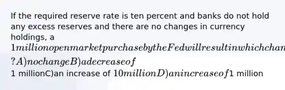 If the required reserve rate is ten percent and banks do not hold any excess reserves and there are no changes in currency holdings, a 1 million open market purchase by the Fed will result in which change in loans? A)no changeB)a decrease of1 millionC)an increase of 10 millionD)an increase of1 million