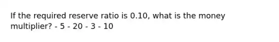 If the required reserve ratio is 0.10, what is the money multiplier? - 5 - 20 - 3 - 10