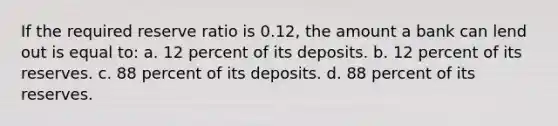 If the required reserve ratio is 0.12, the amount a bank can lend out is equal to: a. 12 percent of its deposits. b. 12 percent of its reserves. c. 88 percent of its deposits. d. 88 percent of its reserves.