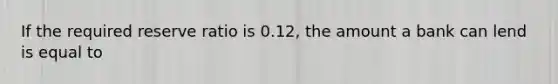 If the required reserve ratio is 0.12, the amount a bank can lend is equal to