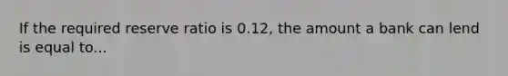 If the required reserve ratio is 0.12, the amount a bank can lend is equal to...