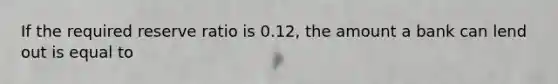 If the required reserve ratio is 0.12, the amount a bank can lend out is equal to