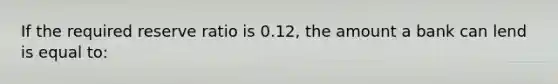 If the required reserve ratio is 0.12, the amount a bank can lend is equal to: