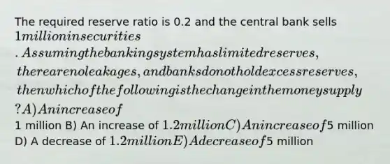 The required reserve ratio is 0.2 and the central bank sells 1 million in securities. Assuming the banking system has limited reserves, there are no leakages, and banks do not hold excess reserves, then which of the following is the change in the money supply? A) An increase of1 million B) An increase of 1.2 million C) An increase of5 million D) A decrease of 1.2 million E) A decrease of5 million