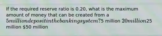 If the required reserve ratio is 0.20, what is the maximum amount of money that can be created from a 5 million deposit in the banking system?5 million 20 million25 million 50 million