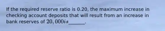 If the required reserve ratio is 0.20, the maximum increase in checking account deposits that will result from an increase in bank reserves of 20,000 is_______.