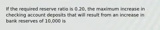 If the required reserve ratio is 0.20​, the maximum increase in checking account deposits that will result from an increase in bank reserves of 10,000 is