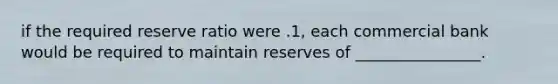 if the required reserve ratio were .1, each commercial bank would be required to maintain reserves of ________________.