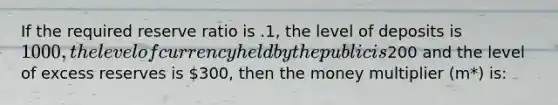 If the required reserve ratio is .1, the level of deposits is 1000, the level of currency held by the public is200 and the level of excess reserves is 300, then the money multiplier (m*) is: