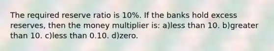 The required reserve ratio is 10%. If the banks hold excess reserves, then the money multiplier is: a)less than 10. b)greater than 10. c)less than 0.10. d)zero.