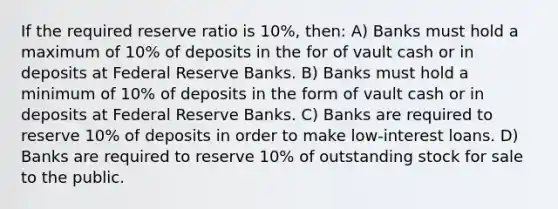 If the required reserve ratio is 10%, then: A) Banks must hold a maximum of 10% of deposits in the for of vault cash or in deposits at Federal Reserve Banks. B) Banks must hold a minimum of 10% of deposits in the form of vault cash or in deposits at Federal Reserve Banks. C) Banks are required to reserve 10% of deposits in order to make low-interest loans. D) Banks are required to reserve 10% of outstanding stock for sale to the public.