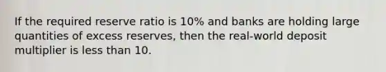 If the required reserve ratio is 10% and banks are holding large quantities of excess reserves, then the real-world deposit multiplier is less than 10.