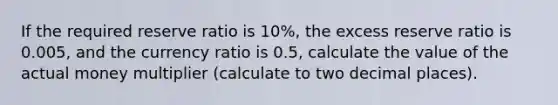 If the required reserve ratio is 10%, the excess reserve ratio is 0.005, and the currency ratio is 0.5, calculate the value of the actual money multiplier (calculate to two decimal places).