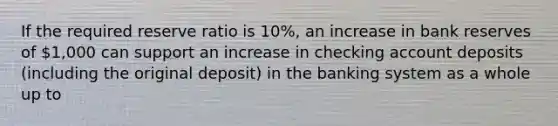 If the required reserve ratio is 10%, an increase in bank reserves of 1,000 can support an increase in checking account deposits (including the original deposit) in the banking system as a whole up to