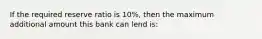 If the required reserve ratio is 10%, then the maximum additional amount this bank can lend is: