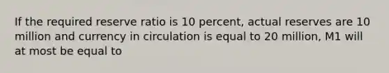 If the required reserve ratio is 10 percent, actual reserves are 10 million and currency in circulation is equal to 20 million, M1 will at most be equal to