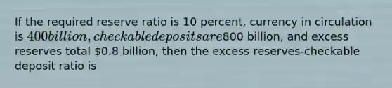 If the required reserve ratio is 10 percent, currency in circulation is 400 billion, checkable deposits are800 billion, and excess reserves total 0.8 billion, then the excess reserves-checkable deposit ratio is