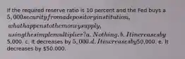 If the required reserve ratio is 10 percent and the Fed buys a 5,000 security from a depository institution, what happens to the money supply, using the simple multiplier? a. Nothing. b. It increases by5,000. c. It decreases by 5,000. d. It increases by50,000. e. It decreases by 50,000.