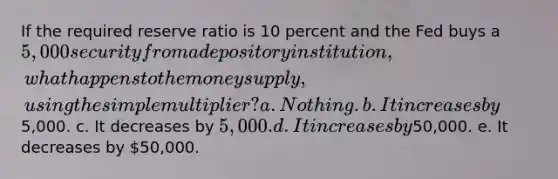 If the required reserve ratio is 10 percent and the Fed buys a 5,000 security from a depository institution, what happens to the money supply, using the simple multiplier? a. Nothing. b. It increases by5,000. c. It decreases by 5,000. d. It increases by50,000. e. It decreases by 50,000.