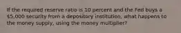 If the required reserve ratio is 10 percent and the Fed buys a 5,000 security from a depository institution, what happens to the money supply, using the money multiplier?