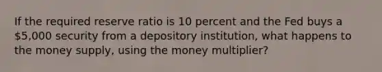 If the required reserve ratio is 10 percent and the Fed buys a 5,000 security from a depository institution, what happens to the money supply, using the money multiplier?