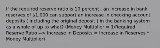 If the required reserve ratio is 10 percent , an increase in bank reserves of 1,000 can support an increase in checking account deposits ( including the original deposit ) in the banking system as a whole of up to what? (Money Multiplier = 1/Required Reserve Ratio --> Increase in Deposits = Increase in Reserves * Money Multiplier)