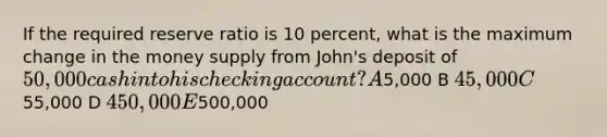 If the required reserve ratio is 10 percent, what is the maximum change in the money supply from John's deposit of 50,000 cash into his checking account? A5,000 B 45,000 C55,000 D 450,000 E500,000