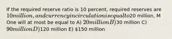 If the required reserve ratio is 10 percent, required reserves are 10 million, and currency in circulation is equal to20 million, M One will at most be equal to A) 20 million B)30 million C) 90 million D)120 million E) 150 million