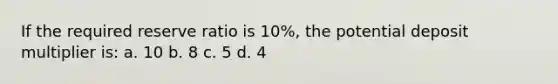 If the required reserve ratio is 10%, the potential deposit multiplier is: a. 10 b. 8 c. 5 d. 4