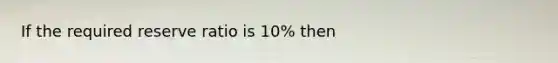 If the required reserve ratio is 10% then