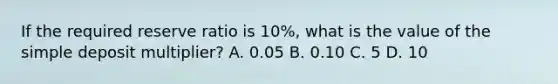 If the required reserve ratio is 10%, what is the value of the simple deposit multiplier? A. 0.05 B. 0.10 C. 5 D. 10