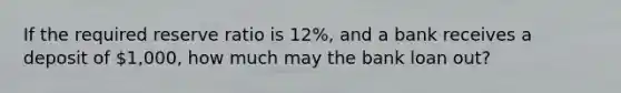 If the required reserve ratio is 12%, and a bank receives a deposit of 1,000, how much may the bank loan out?