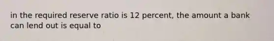 in the required reserve ratio is 12 percent, the amount a bank can lend out is equal to