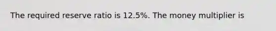 The required reserve ratio is 12.5%. The money multiplier is