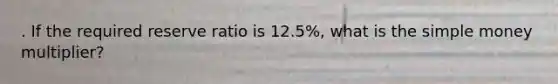 . If the required reserve ratio is 12.5%, what is the simple money multiplier?