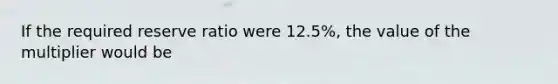 If the required reserve ratio were 12.5%, the value of the multiplier would be