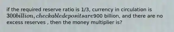 if the required reserve ratio is 1/3, currency in circulation is 300 billion, checkable deposits are900 billion, and there are no excess reserves , then the money multiplier is?