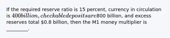 If the required reserve ratio is 15 percent, currency in circulation is 400 billion, checkable deposits are800 billion, and excess reserves total 0.8 billion, then the M1 money multiplier is _________.