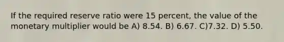 If the required reserve ratio were 15 percent, the value of the monetary multiplier would be A) 8.54. B) 6.67. C)7.32. D) 5.50.