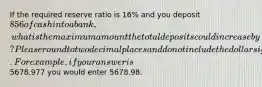 If the required reserve ratio is 16% and you deposit 856 of cash into a bank, what is the maximum amount the total deposits could increase by? Please round to two decimal places and do not include the dollar sign. For example, if your answer is5678.977 you would enter 5678.98.