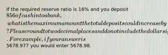 If the required reserve ratio is 16% and you deposit 856 of cash into a bank, what is the maximum amount the total deposits could increase by? Please round to two decimal places and do not include the dollar sign. For example, if your answer is5678.977 you would enter 5678.98.