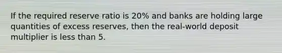 If the required reserve ratio is 20% and banks are holding large quantities of excess reserves, then the real-world deposit multiplier is less than 5.