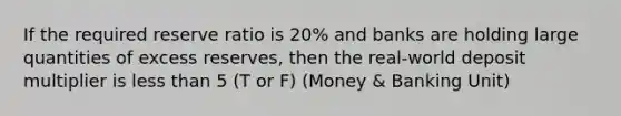 If the required reserve ratio is 20% and banks are holding large quantities of excess reserves, then the real-world deposit multiplier is less than 5 (T or F) (Money & Banking Unit)