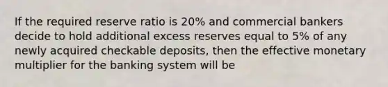 If the required reserve ratio is 20% and commercial bankers decide to hold additional excess reserves equal to 5% of any newly acquired checkable deposits, then the effective monetary multiplier for the banking system will be