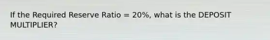 If the Required Reserve Ratio = 20%, what is the DEPOSIT MULTIPLIER?