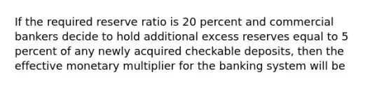 If the required reserve ratio is 20 percent and commercial bankers decide to hold additional excess reserves equal to 5 percent of any newly acquired checkable deposits, then the effective monetary multiplier for the banking system will be