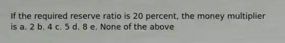 If the required reserve ratio is 20 percent, the money multiplier is a. 2 b. 4 c. 5 d. 8 e. None of the above