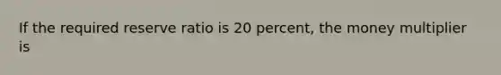 If the required reserve ratio is 20 percent, the money multiplier is